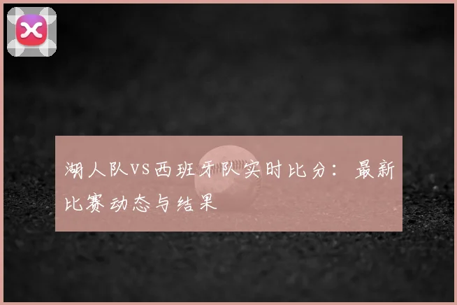湖人队vs西班牙队实时比分:最新比赛动态与结果