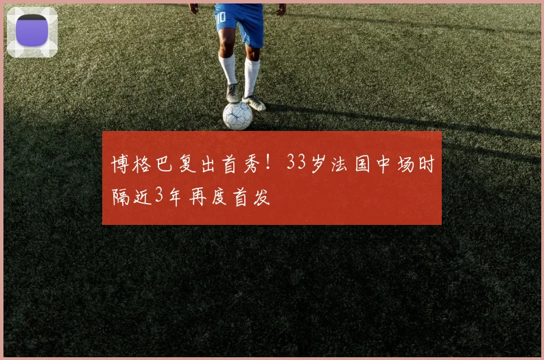 博格巴复出首秀!33岁法国中场时隔近3年再度首发
