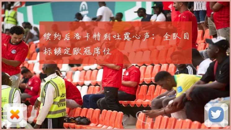 续约后洛卡特利吐露心声:全队目标锁定欧冠席位