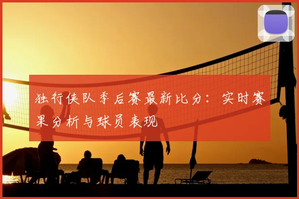 独行侠队季后赛最新比分:实时赛果分析与球员表现