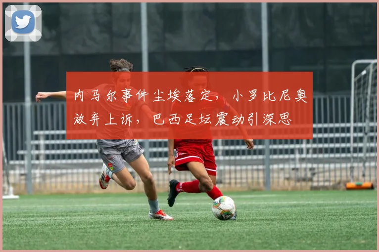 内马尔事件尘埃落定,小罗比尼奥放弃上诉,巴西足坛震动引深思