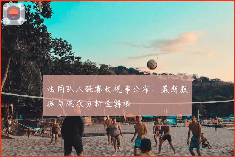 法国队八强赛收视率公布!最新数据与观众分析全解读