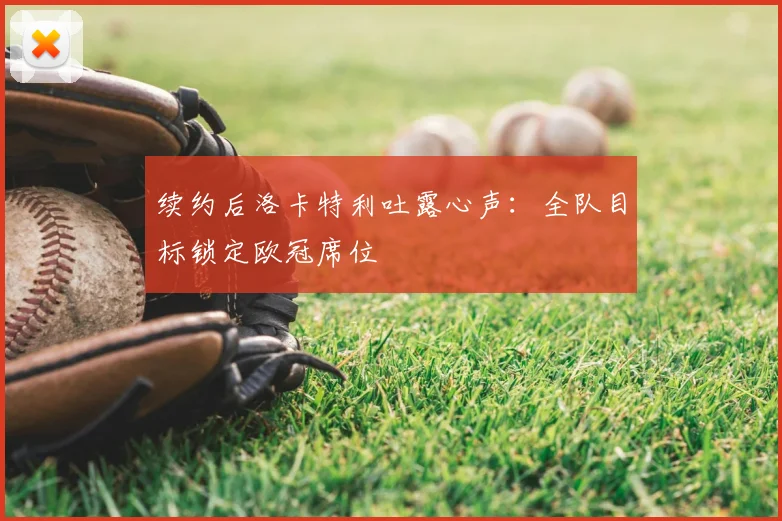 续约后洛卡特利吐露心声:全队目标锁定欧冠席位